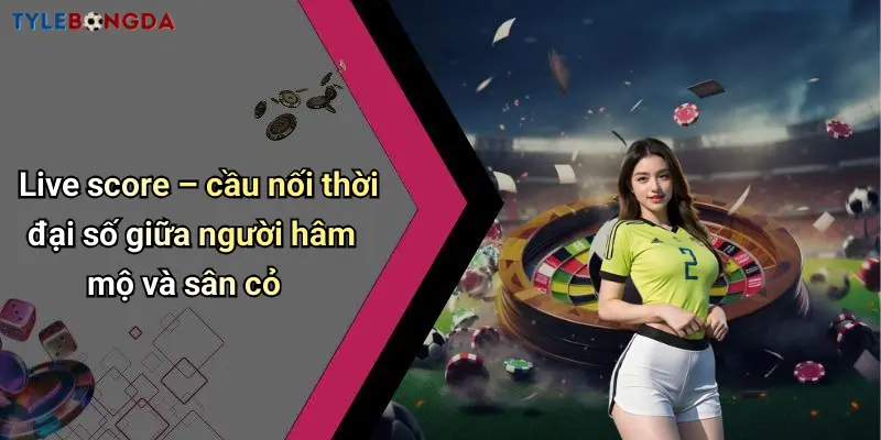Live score – cầu nối thời đại số giữa người hâm mộ và sân cỏ
